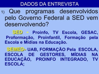 DADOS DA ENTREVISTA 1)  Que programas desenvolvidos pelo Governo Federal a SED vem desenvolvendo? SED  -  Proinfo, TV Escola, GESAC,  Proformação, Proinfantil, Formação pela Escola e Mídias na Educação.  SEMED-  UAB, FORMAÇÃO Pela  ESCOLA, ESCOLA DE GESTORES, MÍDIAS NA EDUCAÇÃO, PROINFO INTEGRADO, TV ESCOLA; 