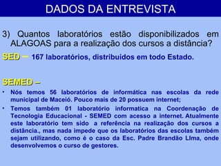 DADOS DA ENTREVISTA 3) Quantos laboratórios estão disponibilizados em ALAGOAS para a realização dos cursos a distância? SED  –  167 laboratórios, distribuídos em todo Estado. SEMED –  Nós temos 56 laboratórios de informática nas escolas da rede municipal de Maceió. Pouco mais de 20 possuem internet; Temos também 01 laboratório informatica na Coordenação de Tecnologia Educacional - SEMED com acesso a internet. Atualmente este laboratório tem sido  a referência na realização dos cursos a distância., mas nada impede que os laboratórios das escolas também sejam utilizando, como é o caso da Esc. Padre Brandão LIma, onde desenvolvemos o curso de gestores. 