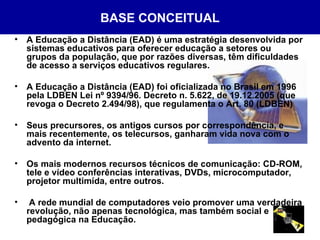 BASE CONCEITUAL A Educação a Distância (EAD) é uma estratégia desenvolvida por sistemas educativos para oferecer educação a setores ou grupos da população, que por razões diversas, têm dificuldades de acesso a serviços educativos regulares. A Educação a Distância (EAD) foi oficializada no Brasil em 1996 pela LDBEN Lei nº 9394/96. Decreto n. 5.622, de 19.12.2005 (que revoga o Decreto 2.494/98), que regulamenta o Art. 80 (LDBEN)   Seus precursores, os antigos cursos por correspondência, e mais recentemente, os telecursos, ganharam vida nova com o advento da internet. Os mais modernos recursos técnicos de comunicação: CD-ROM, tele e vídeo conferências interativas, DVDs, microcomputador, projetor multimída, entre outros. A rede mundial de computadores veio promover uma verdadeira revolução, não apenas tecnológica, mas também social e pedagógica na Educação. 