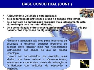 BASE CONCEITUAL (CONT.) A Educação a Distância é caracterizada: pela separação do professor e aluno no espaço e/ou tempo;  pelo controle do aprendizado realizado mais intensamente pelo aluno do que pelo instrutor distante;  pela comunicação entre alunos e professores  que é   medi ada por documentos impressos ou alguma forma de  tecnologia.   Embora a tecnologia seja uma parte importante da educação a distância, qualquer programa de sucesso deve focalizar mais nas necessidades instrucionais dos alunos do que na própria tecnologia.  Devem ser considerados, por exemplo, suas idades, sua base cultural e sócio-econômica, interesses e experiências, níveis de educação e familiaridade com métodos de educação a distância.  