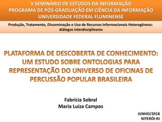 V SEMINÁRIO DE ESTUDOS DA INFORMAÇÃO
PROGRAMA DE PÓS-GRADUAÇÃO EM CIÊNCIA DA INFORMAÇÃO
UNIVERSIDADE FEDERAL FLUMINENSE
Produção, Tratamento, Disseminação e Uso de Recursos Informacionais Heterogêneos:
diálogos interdisciplinares
Fabrícia Sobral
Maria Luiza Campos
JUNHO/2018
NITERÓI-RJ
 