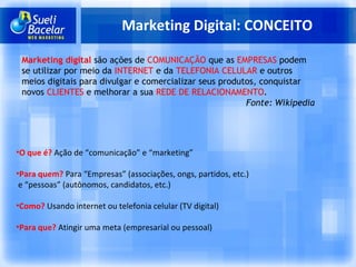 Marketing Digital: CONCEITO Marketing digital  são ações de  COMUNICAÇÃO  que as  EMPRESAS  podem se utilizar por meio da  INTERNET  e da  TELEFONIA CELULAR  e outros meios digitais para divulgar e comercializar seus produtos, conquistar novos  CLIENTES  e melhorar a sua  REDE DE RELACIONAMENTO . Fonte: Wikipedia O que é?   Ação de “comunicação” e “marketing” Para quem?   Para “Empresas” (associações, ongs, partidos, etc.) e “pessoas” (autônomos, candidatos, etc.) Como?   Usando internet ou telefonia celular (TV digital) Para que?  Atingir uma meta (empresarial ou pessoal) 