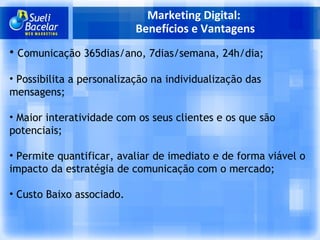 Marketing Digital:  Benefícios e Vantagens Comunicação 365dias/ano, 7dias/semana, 24h/dia;   Possibilita a personalização na individualização das mensagens;   Maior interatividade com os seus clientes e os que são potenciais;   Permite quantificar, avaliar de imediato e de forma viável o impacto da estratégia de comunicação com o mercado;   Custo Baixo associado. 