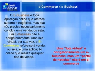e-Commerce x e-Business O  E-Business  é toda aplicação online que oferece suporte a negócios, mas que não precisa necessariamente concluir uma venda, ou seja, um  E-Business  não é obrigatoriamente, uma loja virtual, por sua vez, o  E-Commerce  refere-se à venda, ou seja, é uma aplicação online que realiza qualquer tipo de venda.  Uma “loja virtual” é obrigatoriamente um e-business, mas um “portal de notícias” não é um e-commerce 