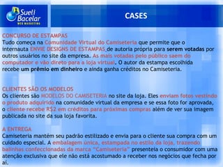 CASES CONCURSO DE ESTAMPAS Tudo começa na  Comunidade Virtual do Camiseteria  que permite que o internauta  ENVIE DESIGNS DE ESTAMPAS   de autoria própria para  serem votadas  por outros usuários no site da empresa.  As mais votadas pelo público saem do computador e vão direto para a loja virtual .  O autor da estampa escolhida recebe  um prêmio em dinheiro  e ainda ganha créditos no Camiseteria. CLIENTES SÃO OS MODELOS Os clientes são  MODELOS DO CAMISETERIA  no site da loja. Eles  enviam   fotos vestindo o produto adquirido  na comunidade virtual da empresa e se essa foto for aprovada, o  cliente recebe R$2 em créditos para próximas compras  além de ver sua imagem publicada no site da sua loja favorita. A ENTREGA Camiseteria mantém seu padrão estilizado e envia para o cliente sua compra com um cuidado especial. A  embalagem única, estampada no estilo da loja, trazendo balinhas confeccionadas da marca “Camiseteria”  presenteia o consumidor com uma atenção exclusiva que ele não está acostumado a receber nos negócios que fecha por aí. 