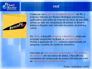 CASE Criado por um  grupo de estudantes da USP  em 99, a empresa liderada por Romero Rodrigues sobreviveu a quebradeira pós-bolha da internet no início do ano 2000, tornou-se líder em comparação de preços no Brasil e passou a disputar este mercado nos países da América Latina. Em  2006 , o BuscaPé   comprou o BondFaro , então seu principal competidor no Brasil, e,  um ano depois , fechou a aquisição da  eBit , empresa especializada em pesquisas e análise de comércio eletrônico. Com mais de  320 mil lojas cadastradas  e  100 milhões de produtos  em seu banco de dados, o BuscaPé é o mecanismo de comparação de preços utilizado por mais de  100 portais na América Latina .  Fonte: InfoExame online 