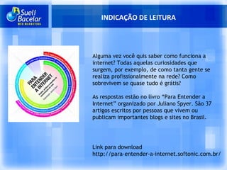 INDICAÇÃO DE LEITURA Link para download http://para-entender-a-internet.softonic.com.br/ Alguma vez você quis saber como funciona a internet? Todas aquelas curiosidades que surgem, por exemplo, de como tanta gente se realiza profissionalmente na rede? Como sobrevivem se quase tudo é grátis? As respostas estão no livro “Para Entender a Internet” organizado por Juliano Spyer. São 37 artigos escritos por pessoas que vivem ou publicam importantes blogs e sites no Brasil. 