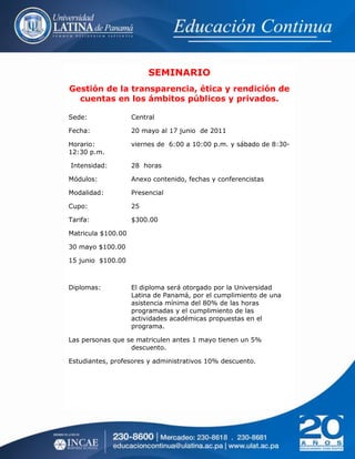 SEMINARIO
    Gestión de la transparencia, ética y rendición de
      cuentas en los ámbitos públicos y privados.

   Sede:                Central

   Fecha:               20 mayo al 17 junio de 2011

   Horario:             viernes de 6:00 a 10:00 p.m. y sábado de 8:30-
   12:30 p.m.

    Intensidad:         28 horas

   Módulos:             Anexo contenido, fechas y conferencistas

   Modalidad:           Presencial

   Cupo:                25

   Tarifa:              $300.00

   Matricula $100.00

   30 mayo $100.00

   15 junio $100.00



   Diplomas:            El diploma será otorgado por la Universidad
                        Latina de Panamá, por el cumplimiento de una
                        asistencia mínima del 80% de las horas
                        programadas y el cumplimiento de las
                        actividades académicas propuestas en el
                        programa.

   Las personas que se matriculen antes 1 mayo tienen un 5%
                     descuento.

   Estudiantes, profesores y administrativos 10% descuento.




[Escriba una cita del documento o el resumen de un punto interesante. Puede situar el cuadro de text
cualquier lugar del documento. Use la ficha Herramientas de dibujo para cambiar el formato del cuad
texto de la cita.]
 