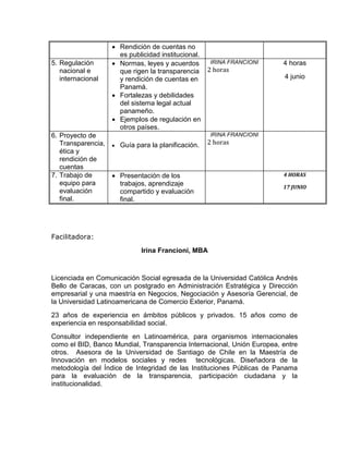  Rendición de cuentas no
                      es publicidad institucional.
5. Regulación        Normas, leyes y acuerdos      IRINA FRANCIONI     4 horas
   nacional e         que rigen la transparencia   2 horas
   internacional      y rendición de cuentas en                         4 junio
                      Panamá.
                     Fortalezas y debilidades
                      del sistema legal actual
                      panameño.
                     Ejemplos de regulación en
                      otros países.
6. Proyecto de                                        IRINA FRANCIONI
   Transparencia,      Guía para la planificación.   2 horas
   ética y
   rendición de
   cuentas
7. Trabajo de        Presentación de los                               4 HORAS
   equipo para        trabajos, aprendizaje                             17 JUNIO
   evaluación         compartido y evaluación
   final.             final.




Facilitadora:
                               Irina Francioni, MBA



Licenciada en Comunicación Social egresada de la Universidad Católica Andrés
Bello de Caracas, con un postgrado en Administración Estratégica y Dirección
empresarial y una maestría en Negocios, Negociación y Asesoría Gerencial, de
la Universidad Latinoamericana de Comercio Exterior, Panamá.
23 años de experiencia en ámbitos públicos y privados. 15 años como de
experiencia en responsabilidad social.
Consultor independiente en Latinoamérica, para organismos internacionales
como el BID, Banco Mundial, Transparencia Internacional, Unión Europea, entre
otros. Asesora de la Universidad de Santiago de Chile en la Maestría de
Innovación en modelos sociales y redes tecnológicas. Diseñadora de la
metodología del Índice de Integridad de las Instituciones Públicas de Panama
para la evaluación de la transparencia, participación ciudadana y la
institucionalidad.
 