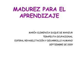 MADUREZ PARA EL
 APRENDIZAJE

          MARÍA CLEMENCIA DUQUE DE MANZUR
                    TERAPEUTA OCUPACIONAL
ESPIRAL REHABILITACIÓN Y DESARROLLO HUMANO
                         SEPTIEMBRE DE 2009
 