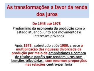 As transformações a favor da renda dos juros De 1945 até 1973  Predomínio d a economia da produção  com o estado atuando junto aos movimentos e interesses privados Após  1973  ,  sobretudo após  1980 , cresce  a multiplicação das riquezas divorciada da produção por meio de  empréstimos e compra de títulos e papéis que rendem juros   com isenções tributárias  , com enormes  proporções nas relações  centro-periferia 