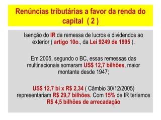 Renúncias tributárias a favor da renda do capital  ( 2 ) Isenção do  IR  da remessa de lucros e dividendos ao exterior (  artigo 10o ., da  Lei 9249 de 1995  ). Em 2005, segundo o BC, essas remessas das multinacionais somaram  US$ 12,7 bilhões , maior montante desde 1947; US$ 12,7 bi x R$ 2,34  ( Câmbio 30/12/2005) representariam  R$ 29,7 bilhões . Com  15%  de IR teríamos  R$ 4,5 bilhões de arrecadação 