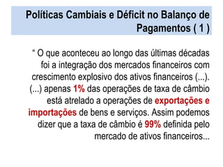 Políticas Cambiais e Déficit no Balanço de Pagamentos ( 1 ) “  O que aconteceu ao longo das últimas décadas foi a integração dos mercados financeiros com crescimento explosivo dos ativos financeiros (...). (...) apenas  1%   das operações de taxa de câmbio está atrelado a operações de  exportações e importações  de bens e serviços. Assim podemos dizer que a taxa de câmbio é  99%  definida pelo mercado de ativos financeiros... 