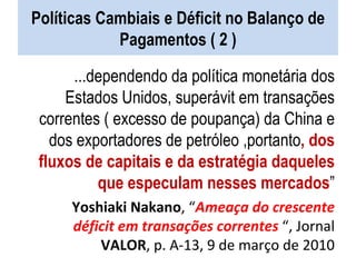Políticas Cambiais e Déficit no Balanço de Pagamentos ( 2 ) ...dependendo da política monetária dos Estados Unidos, superávit em transações correntes ( excesso de poupança) da China e dos exportadores de petróleo ,portanto , dos fluxos de capitais e da estratégia daqueles que especulam nesses mercados ” Yoshiaki Nakano , “ Ameaça do crescente déficit em transações correntes  “, Jornal  VALOR , p. A-13, 9 de março de 2010 
