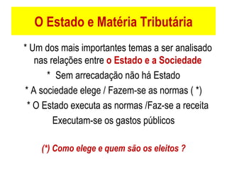 O Estado e Matéria Tributária * Um dos mais importantes temas a ser analisado nas relações entre  o Estado e a Sociedade * Sem arrecadação não há Estado * A sociedade elege / Fazem-se as normas ( *) * O Estado executa as normas /Faz-se a receita Executam-se os gastos públicos (*) Como elege e quem são os eleitos ? 