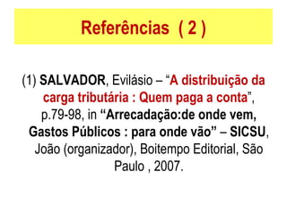 Referências  ( 2 ) (1)  SALVADOR , Evilásio – “ A distribuição da carga tributária : Quem paga a conta ”, p.79-98, in  “Arrecadação:de onde vem, Gastos Públicos : para onde vão”  –  SICSU , João (organizador), Boitempo Editorial, São Paulo , 2007. 