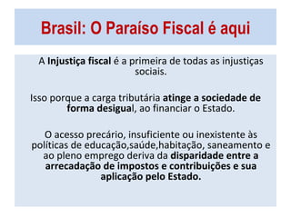 Brasil: O Paraíso Fiscal é aqui A  Injustiça fiscal  é a primeira de todas as injustiças sociais. Isso porque a carga tributária  atinge a sociedade de forma desigua l, ao financiar o Estado. O acesso precário, insuficiente ou inexistente às políticas de educação,saúde,habitação, saneamento e ao pleno emprego deriva da  disparidade   entre a arrecadação de impostos e contribuições e sua aplicação pelo Estado. 