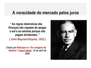 A voracidade do mercado pelos juros “  As regras destrutivas das finanças são capazes de apagar o sol e as estrelas porque não pagam dividendos. ” (  John Maynard Keynes, 1933  ) Citado por  Belluzzo  em  “ As voragens da História ”,  Carta Capital  , 16 de abril de 2003 
