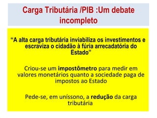 Carga Tributária /PIB :Um debate incompleto “ A alta carga tributária inviabiliza os investimentos e escraviza o cidadão à fúria arrecadatória do Estado” Criou-se um  impostômetro  para medir em valores monetários quanto a sociedade paga de impostos ao Estado Pede-se, em uníssono, a  redução  da carga tributária  