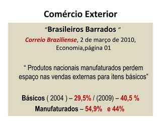 Comércio Exterior “ Brasileiros Barrados  “  Correio Braziliense , 2 de março de 2010, Economia,página 01 “  Produtos nacionais manufaturados perdem espaço nas vendas externas para itens básicos” Básicos  ( 2004 ) –  29,5%  / (2009) –  40,5 % Manufaturados  –  54,9%  e 44%  