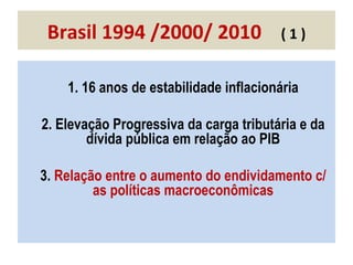 Brasil 1994 /2000/ 2010  ( 1 ) 1. 16 anos de estabilidade inflacionária 2. Elevação Progressiva da carga tributária e da dívida pública em relação ao PIB 3.  Relação entre o aumento do endividamento c/ as políticas macroeconômicas 