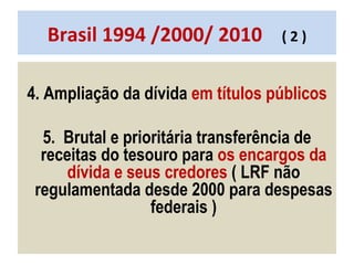 Brasil 1994 /2000/ 2010  ( 2 ) 4. Ampliação da dívida  em títulos públicos 5.  Brutal e prioritária transferência de receitas do tesouro para  os encargos da dívida e seus credores  ( LRF não regulamentada desde 2000 para despesas federais ) 