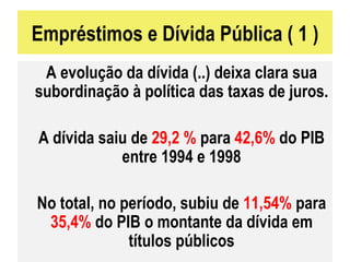Empréstimos e Dívida Pública ( 1 ) A evolução da dívida (..) deixa clara sua subordinação à política das taxas de juros. A dívida saiu de  29,2 %  para  42,6%  do PIB entre 1994 e 1998 No total, no período, subiu de  11,54%  para  35,4%  do PIB o montante da dívida em títulos públicos 