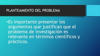 PLANTEAMIENTO DEL PROBLEMA
•Es importante presentar los
argumentos que justifican que el
problema de investigación es
relevante en términos científicos y
prácticos.
 