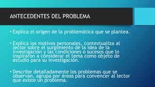 ANTECEDENTES DEL PROBLEMA
• Explica el origen de la problemática que se plantea.
• Explica los motivos personales, contextualiza al
lector sobre el surgimiento de la idea de la
investigación y las condiciones o sucesos que lo
inspiraron a considerar el tema como objeto de
estudio para su investigación.
• Describe detalladamente los problemas que se
observan, agrupa por áreas para convencer al lector
que existe un problema.
 