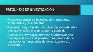 PREGUNTAS DE INVESTIGACIÓN
• Pregunta central de investigación, preguntas
secundarias y/o supuestos
• Presenta preguntas de investigación subordinadas
a la aseveración o gran pregunta central.
• Cuando las investigaciones son cualitativas y/o
descriptivas aplica el plantear cualquiera de las
dos opciones: preguntas de investigación y/o
supuestos.
 