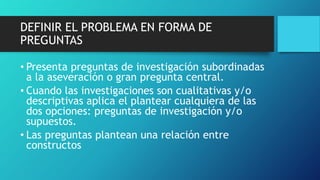DEFINIR EL PROBLEMA EN FORMA DE
PREGUNTAS
• Presenta preguntas de investigación subordinadas
a la aseveración o gran pregunta central.
• Cuando las investigaciones son cualitativas y/o
descriptivas aplica el plantear cualquiera de las
dos opciones: preguntas de investigación y/o
supuestos.
• Las preguntas plantean una relación entre
constructos
 