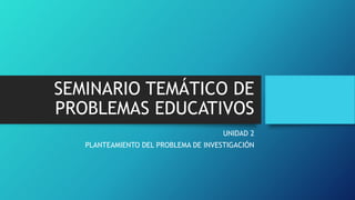 SEMINARIO TEMÁTICO DE
PROBLEMAS EDUCATIVOS
UNIDAD 2
PLANTEAMIENTO DEL PROBLEMA DE INVESTIGACIÓN
 