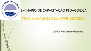 SEMINÁRIO DE CAPACITAÇÃO PEDAGÓGICA
TEMA: A AVALIAÇÃO DA APRENDIZAGEM
Orador: Prof. Pedro Marcelino
 