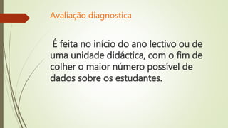 Avaliação diagnostica
É feita no início do ano lectivo ou de
uma unidade didáctica, com o fim de
colher o maior número possível de
dados sobre os estudantes.
 