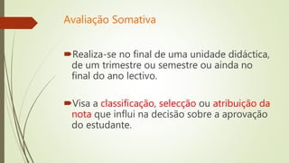 Avaliação Somativa
Realiza-se no final de uma unidade didáctica,
de um trimestre ou semestre ou ainda no
final do ano lectivo.
Visa a classificação, selecção ou atribuição da
nota que influi na decisão sobre a aprovação
do estudante.
 
