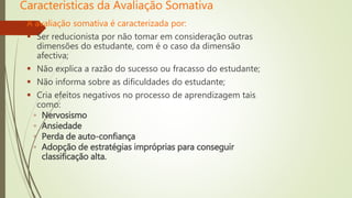 Caracteristicas da Avaliação Somativa
A avaliação somativa é caracterizada por:
 Ser reducionista por não tomar em consideração outras
dimensões do estudante, com é o caso da dimensão
afectiva;
 Não explica a razão do sucesso ou fracasso do estudante;
 Não informa sobre as dificuldades do estudante;
 Cria efeitos negativos no processo de aprendizagem tais
como:
◦ Nervosismo
◦ Ansiedade
◦ Perda de auto-confiança
◦ Adopção de estratégias impróprias para conseguir
classificação alta.
 