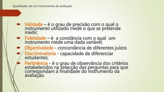 Qualidades de um instrumento de avaliação
 Validade – é o grau de precisão com o qual o
instrumento utilizado mede o que se pretende
medir;
 Fidelidade – é a constância com o qual um
instrumento mede uma dada variável;
 Objectividade - concordância de diferentes juízos
 Discriminatória - capacidade de diferenciar
estudantes;
 Pertinência - é o grau de observância dos critérios
estabelecidos na selecção das perguntas para que
correspondam à finalidade do instrumento da
avaliação.
 