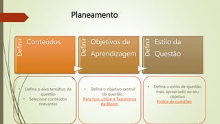 PlaneamentoDefinir
Conteúdos
Definir
Objetivos de
Aprendizagem
Definir
Estilo da
Questão
• Defina o objetivo central
da questão.
Para isso, utilize a Taxonomia
de Bloom
• Defina o eixo temático da
questão
• Selecione conteúdos
relevantes
• Defina o estilo de questão
mais apropriado ao seu
objetivo
Estilos de questões
 
