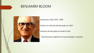 BENJAMIM BLOOM
Americano ( EUA) 1913 -1999
Doutor em Ciências da Educação em 1942
Assessor de educação em Israel e India
Taxonomia dos objectivos de aprendizagem cognitiva
 