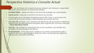 Perspectiva Histórica e Conceito Actual
 Testes nas cerimónias de iniciação (de povos antigos?) que testavam a capacidade
dos jovens para entrarem no mundo dos adultos;
 Na Idade Média - debate de ideias como forma de avaliação nas universidades;
 Exame escrito- responde ao aumento de alunos nas escolas;
 A introdução da escolaridade obrigatória (século XIX ) levou a um aumento do
número de alunos que obrigou à generalização dos exames escritos.
 (nos anos 50) avaliação como “processo de determinar até que ponto os objectivos
educacionais são efectivamente alcançados pelo programa do currículo e instrução”
_ FOCO NOS RESULTADOS
 Anos 60 - necessidade da valorização não só dos resultados mas também dos
processos de aprendizagem dos alunos;
 Na Actualidade - forma pela qual o professor e os alunos acompanham todo o
processo de ensino-aprendizagem, tendo em vista a consecução dos objectivos
educacionais claramente definidos.
 