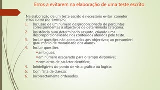 Erros a evitarem na elaboração de uma teste escrito
Na elaboração de um teste escrito é necessário evitar cometer
erros como por exemplo:
1. Inclusão de um número desproporcionado de perguntas
correspondentes a objectivos de determinada categoria.
2. Insistência num determinado assunto, criando uma
desproporcionalidade nos conteúdos aferidos pelo teste.
3. Incluir questões não adequadas aos objectivos; ao presumível
grau médio de maturidade dos alunos.
4. Incluir questões:
ambíguas;
em número exagerado para o tempo disponível;
com erros de carácter cientifico;
4. Ininteligíveis do ponto de vista gráfico ou lógico;
5. Com falta de clareza;
6. Incorrectamente ordenados.
 