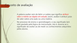 Conceito de avaliação
A palavra avaliar vem do latim a+valare, que significa atribuir
valor e mérito ao objeto em estudo; assim, avaliar é atribuir juízo
de valor sobre uma ação ou uma matéria.
No processo de ensino e aprendizagem, o seu significado tem
sido pautado pela lógica da mensuração, isto é, associa-se o
significado de avaliar ao de medir os conhecimentos adquiridos
pelos alunos.
 