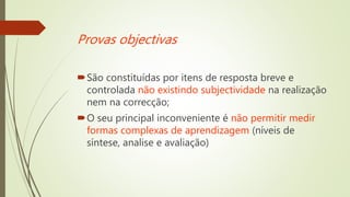 Provas objectivas
São constituídas por itens de resposta breve e
controlada não existindo subjectividade na realização
nem na correcção;
O seu principal inconveniente é não permitir medir
formas complexas de aprendizagem (níveis de
síntese, analise e avaliação)
 