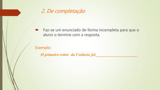 2. De completação
 Faz-se um enunciado de forma incompleta para que o
aluno o termine com a resposta.
Exemplo:
O primeiro reitor da Unilurio foi_____________________
 