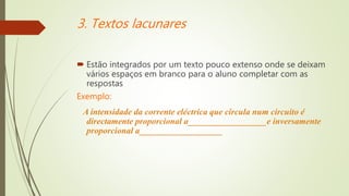 3. Textos lacunares
 Estão integrados por um texto pouco extenso onde se deixam
vários espaços em branco para o aluno completar com as
respostas
Exemplo:
A intensidade da corrente eléctrica que circula num circuito é
directamente proporcional a__________________e inversamente
proporcional a___________________
 