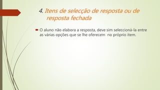 4. Itens de selecção de resposta ou de
resposta fechada
 O aluno não elabora a resposta, deve sim seleccioná-la entre
as várias opções que se lhe oferecem no próprio item.
 