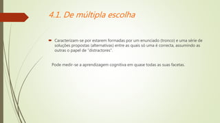 4.1. De múltipla escolha
 Caracterizam-se por estarem formadas por um enunciado (tronco) e uma série de
soluções propostas (alternativas) entre as quais só uma é correcta, assumindo as
outras o papel de “distractores”.
Pode medir-se a aprendizagem cognitiva em quase todas as suas facetas.
 
