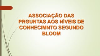 ASSOCIAÇÃO DAS
PRGUNTAS AOS NÍVEIS DE
CONHECIMNTO SEGUNDO
BLOOM
 