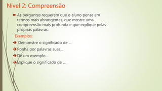 Nível 2: Compreensão
 As perguntas requerem que o aluno pense em
termos mais abrangentes, que mostre uma
compreensão mais profunda e que explique pelas
próprias palavras.
Exemplos:
 Demonstre o significado de …
Ponha por palavras suas…
Dê um exemplo…
Explique o significado de …
 