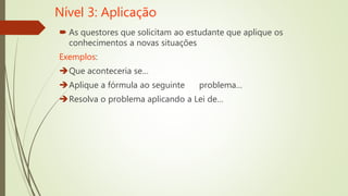 Nível 3: Aplicação
 As questores que solicitam ao estudante que aplique os
conhecimentos a novas situações
Exemplos:
Que aconteceria se…
Aplique a fórmula ao seguinte problema…
Resolva o problema aplicando a Lei de…
 